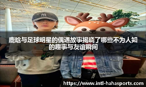 鹿晗与足球明星的偶遇故事揭晓了哪些不为人知的趣事与友谊瞬间